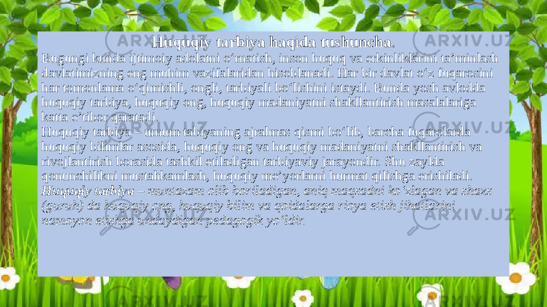 Huquqiy tarbiya haqida tushuncha . Bugungi kunda ijtimoiy adolatni o‘rnatish, inson huquq va erkinliklarini ta’minlash davlatimizning eng muhim vazifalaridan hisoblanadi. Har bir davlat o‘z fuqarosini har tomonlama o‘qimishli, ongli, tarbiyali bo‘lishini istaydi. Bunda yosh avlodda huquqiy tarbiya, huquqiy ong, huquqiy madaniyatni shakllantirish masalalariga katta e’tibor qaratadi. Huquqiy tarbiya – umum tabiyaning ajralmas qismi bo‘lib, barcha fuqarolarda huquqiy bilimlar asosida, huquqiy ong va huquqiy madaniyatni shakllantirish va rivojlantirish borasida tashkil etiladigan tarbiyaviy jarayondir. Shu zaylda qonunchilikni mustahkamlash, huquqiy me’yorlarni hurmat qilishga erishiladi. Huquqiy tarbiya – muntazam olib boriladigan, aniq maqsadni ko‘zlagan va shaxs (guruh) da huquqiy ong, huquqiy bilim va qoidalarga rioya etish jihatlarini namoyon etishga undaydigan pedagogik yo‘ldir. 