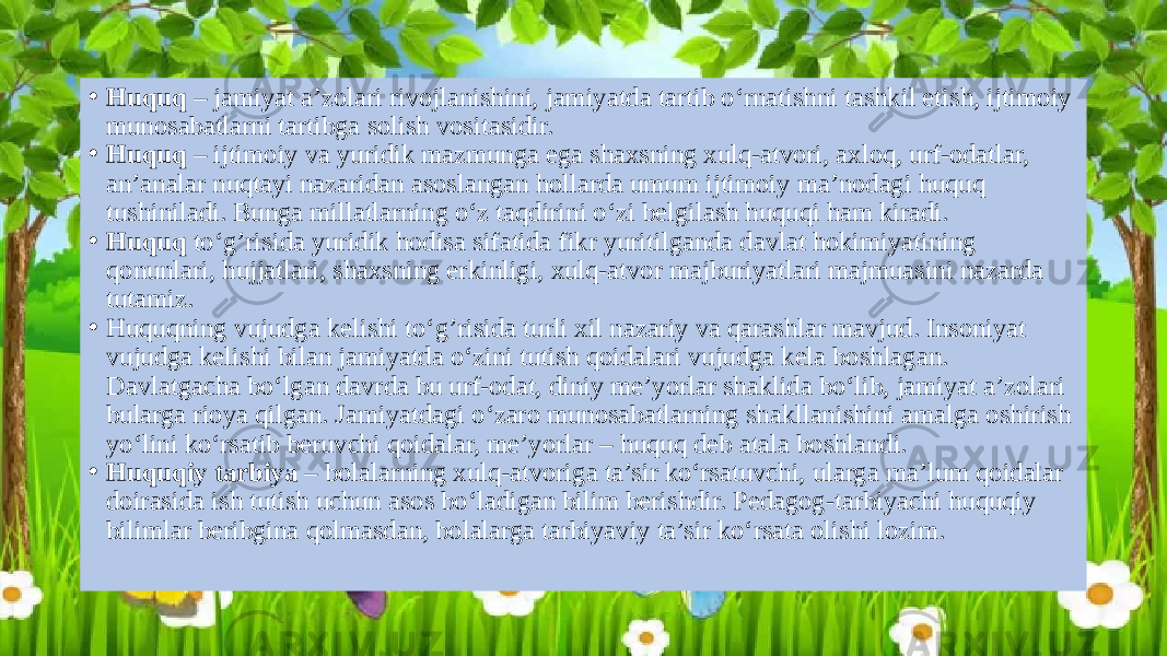 • Huquq – jamiyat a’zolari rivojlanishini, jamiyatda tartib o‘rnatishni tashkil etish, ijtimoiy munosabatlarni tartibga solish vositasidir. • Huquq – ijtimoiy va yuridik mazmunga ega shaxsning xulq-atvori, axloq, urf-odatlar, an’analar nuqtayi nazaridan asoslangan hollarda umum ijtimoiy ma’nodagi huquq tushiniladi. Bunga millatlarning o‘z taqdirini o‘zi belgilash huquqi ham kiradi. • Huquq to‘g’risida yuridik hodisa sifatida fikr yuritilganda davlat hokimiyatining qonunlari, hujjatlari, shaxsning erkinligi, xulq-atvor majburiyatlari majmuasini nazarda tutamiz. • Huquqning vujudga kelishi to‘g’risida turli xil nazariy va qarashlar mavjud. Insoniyat vujudga kelishi bilan jamiyatda o‘zini tutish qoidalari vujudga kela boshlagan. Davlatgacha bo‘lgan davrda bu urf-odat, diniy me’yorlar shaklida bo‘lib, jamiyat a’zolari bularga rioya qilgan. Jamiyatdagi o‘zaro munosabatlarning shakllanishini amalga oshirish yo‘lini ko‘rsatib beruvchi qoidalar, me’yorlar – huquq deb atala boshlandi. • Huquqiy tarbiya – bolalarning xulq-atvoriga ta’sir ko‘rsatuvchi, ularga ma’lum qoidalar doirasida ish tutish uchun asos bo‘ladigan bilim berishdir. Pedagog-tarbiyachi huquqiy bilimlar beribgina qolmasdan, bolalarga tarbiyaviy ta’sir ko‘rsata olishi lozim. 