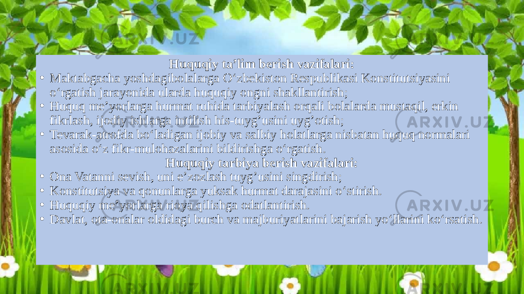 Huquqiy ta’lim berish vazifalari: • Maktabgacha yoshdagibolalarga O‘zbekiston Respublikasi Konstitutsiyasini o‘rgatish jarayonida ularda huquqiy ongni shakllantirish; • Huquq me’yorlarga hurmat ruhida tarbiyalash orqali bolalarda mustaqil, erkin fikrlash, ijodiy ishlarga intilish his-tuyg’usini uyg’otish; • Tevarak-atrofda bo‘ladigan ijobiy va salbiy holatlarga nisbatan huquq normalari asosida o‘z fikr-mulohazalarini bildirishga o‘rgatish. Huquqiy tarbiya berish vazifalari: • Ona Vatanni sevish, uni e’zozlash tuyg’usini singdirish; • Konstitutsiya va qonunlarga yuksak hurmat darajasini o‘stirish. • Huquqiy me’yorlarga rioya qilishga odatlantirish. • Davlat, ota-onalar oldidagi burch va majburiyatlarini bajarish yo‘llarini ko‘rsatish. 