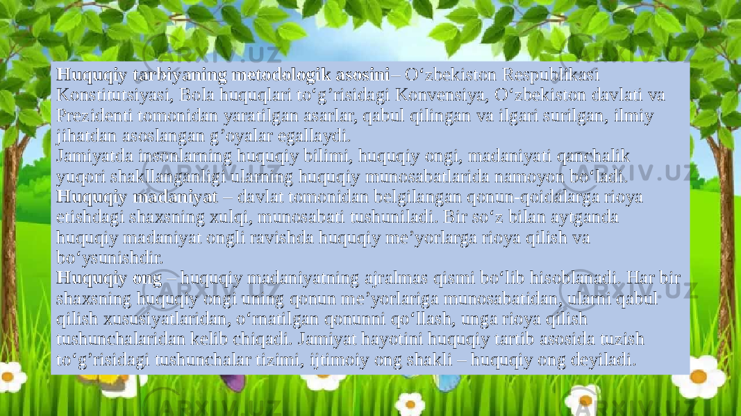 Huquqiy tarbiyaning metodologik asosini – O‘zbekiston Respublikasi Konstitutsiyasi, Bola huquqlari to‘g’risidagi Konvensiya, O‘zbekiston davlati va Prezidenti tomonidan yaratilgan asarlar, qabul qilingan va ilgari surilgan, ilmiy jihatdan asoslangan g’oyalar egallaydi. Jamiyatda insonlarning huquqiy bilimi, huquqiy ongi, madaniyati qanchalik yuqori shakllanganligi ularning huquqiy munosabatlarida namoyon bo‘ladi. Huquqiy madaniyat – davlat tomonidan belgilangan qonun-qoidalarga rioya etishdagi shaxsning xulqi, munosabati tushuniladi. Bir so‘z bilan aytganda huquqiy madaniyat ongli ravishda huquqiy me’yorlarga rioya qilish va bo‘ysunishdir. Huquqiy ong – huquqiy madaniyatning ajralmas qismi bo‘lib hisoblanadi. Har bir shaxsning huquqiy ongi uning qonun me’yorlariga munosabatidan, ularni qabul qilish xususiyatlaridan, o‘rnatilgan qonunni qo‘llash, unga rioya qilish tushunchalaridan kelib chiqadi. Jamiyat hayotini huquqiy tartib asosida tuzish to‘g’risidagi tushunchalar tizimi, ijtimoiy ong shakli – huquqiy ong deyiladi. 