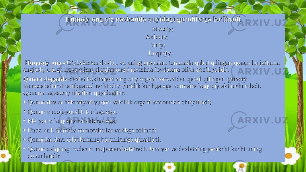 Ijtimoiy ong o‘z navbatida quyidagi guruhlarga bo‘linadi Siyosiy; Axloqiy; Diniy; Huquqiy;   Huquqiy ong - O‘zbekiston davlati va uning organlari tomonida qabul qilingan qonun hujjatlarini anglash, ularga rioya etish, ulardan ongli ravishda foydalana olish qobiliyatidir. Qonun deganda davlat hokimiyatining oliy organi tomonidan qabul qilingan ijtimoiy munosabatlarni tartibga soluvchi oliy yuridik kuchga ega normativ huquqiy akt tushuniladi. Qonunning asosiy jihatlari quyidagilar: • Qonun davlat hokimiyati yuqori vakillik organi tomonidan chiqariladi; • Qonun yuqori yuridik kuchga ega; • Me’yoriy-huquqiy xarakterga ega; • Unda turli ijtimoiy munosabatlar tartibga solinadi. • Qonunlar davr talablarining bajarilishiga qaratiladi. • Qonun xalqning irodasini mujassamlashtiradi. Jamiyat va davlatning yetakchi kuchi uning qonunlaridir 