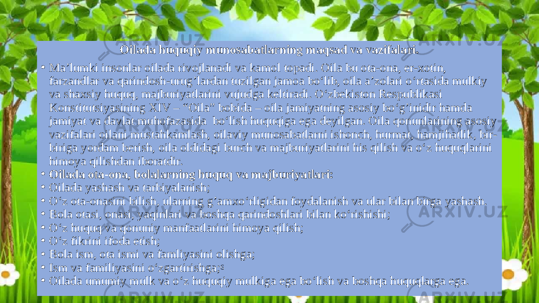 Oilada huquqiy munosabatlarning maqsad va vazifalari. • Ma’lumki insonlar oilada rivojlanadi va kamol topadi. Oila bu ota-ona, er-xotin, farzandlar va qarindosh-urug’lardan tuzilgan jamoa bo‘lib, oila a’zolari o‘rtasida mulkiy va shaxsiy huquq, majburiyatlarini vujudga keltiradi. O‘zbekiston Respublikasi Konstitutsiyasining XIV – “Oila” bobida – oila jamiyatning asosiy bo‘g’inidir hamda jamiyat va davlat muhofazasida bo‘lish huquqiga ega deyilgan. Oila qonunlarining asosiy vazifalari oilani mustahkamlash, oilaviy munosabatlarni ishonch, hurmat, hamjihatlik, bir- biriga yordam berish, oila oldidagi burch va majburiyatlarini his qilish va o‘z huquqlarini himoya qilishdan iboratdir. • Oilada ota-ona, bolalarning huquq va majburiyatlari: • Oilada yashash va tarbiyalanish; • O‘z ota-onasini bilish, ularning g’amxo‘rligidan foydalanish va ular bilan birga yashash. • Bola otasi, onasi, yaqinlari va boshqa qarindoshlari bilan ko‘rishishi; • O‘z huquq va qonuniy manfaatlarini himoya qilish; • O‘z fikrini ifoda etish; • Bola ism, ota ismi va famliyasini olishga; • Ism va familiyasini o‘zgartirishga; 6 • Oilada umumiy mulk va o‘z huquqiy mulkiga ega bo‘lish va boshqa huquqlarga ega. 