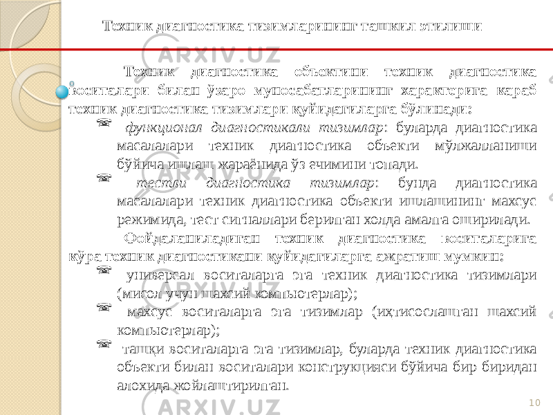 10Техник диагностика объектини техник диагностика воситалари билан ўзаро муносабатларининг характерига караб техник диагностика тизимлари қуйидагиларга бўлинади:  функционал диагностикали тизимлар : буларда диагностика масалалари техник диагностика объекти мўлжалланиши бўйича ишлаш жараёнида ўз ечимини топади.  тестли диагностика тизимлар : бунда диагностика масалалари техник диагностика объекти ишлашининг махсус режимида, тест сигналлари берилган холда амалга оширилади. Фойдаланиладиган техник диагностика воситаларига кўра техник диагностикани қуйидагиларга ажратиш мумкин:  универсал воситаларга эга техник диагностика тизимлари (мисол учун шахсий компьютерлар);  махсус воситаларга эга тизимлар (иҳтисослашган шахсий компьютерлар);  ташқи воситаларга эга тизимлар, буларда техник диагностика объекти билан воситалари конструкцияси бўйича бир биридан алохида жойлаштирилган.Техник диагностика тизимларининг ташкил этилиши 