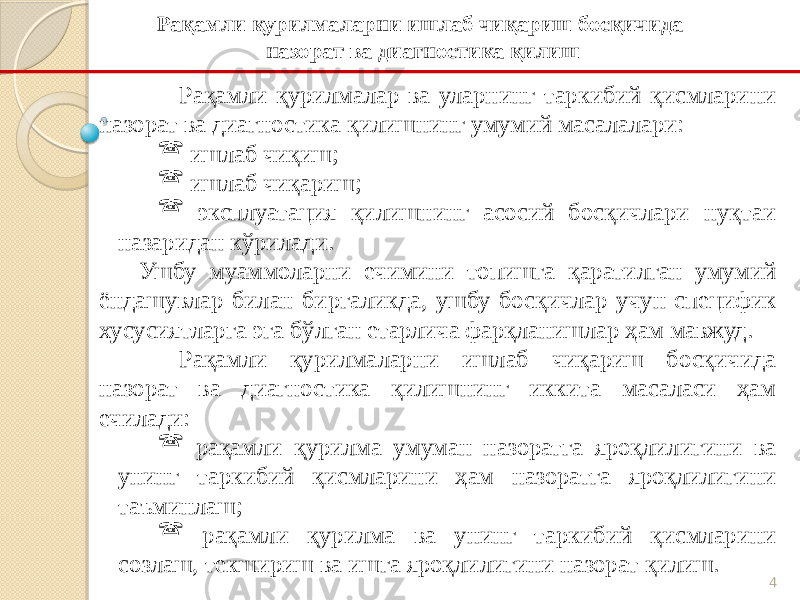 4Рақамли қурилмалар ва уларнинг таркибий қисмларини назорат ва диагностика қилишнинг умумий масалалари:  ишлаб чиқиш;  ишлаб чиқариш;  эксплуатация қилишнинг асосий босқичлари нуқтаи назаридан кўрилади. Ушбу муаммоларни ечимини топишга қаратилган умумий ёндашувлар билан биргаликда, ушбу босқичлар учун специфик хусусиятларга эга бўлган етарлича фарқланишлар ҳам мавжуд. Рақамли қурилмаларни ишлаб чиқариш босқичида назорат ва диагностика қилишнинг иккита масаласи ҳам ечилади:  рақамли қурилма умуман назоратга яроқлилигини ва унинг таркибий қисмларини ҳам назоратга яроқлилигини таъминлаш;  рақамли қурилма ва унинг таркибий қисмларини созлаш, текшириш ва ишга яроқлилигини назорат қилиш. Рақамли қурилмаларни ишлаб чиқариш босқичида назорат ва диагностика қилиш 