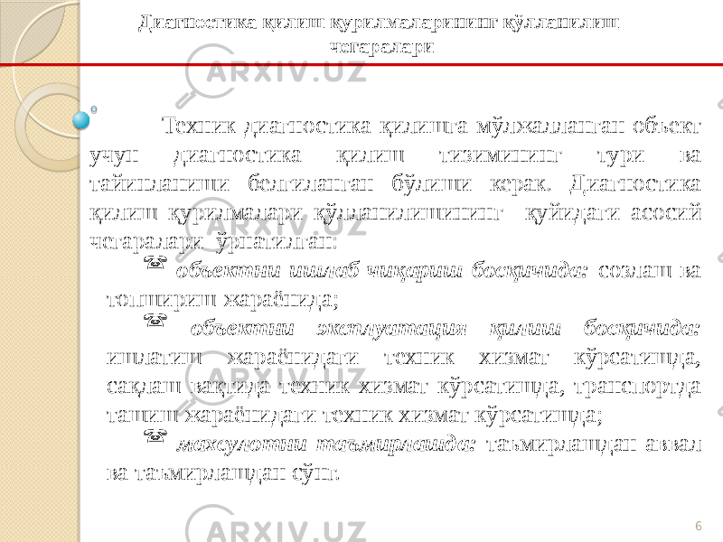 6Техник диагностика қилишга мўлжалланган объект учун диагностика қилиш тизимининг тури ва тайинланиши белгиланган бўлиши керак. Диагностика қилиш қурилмалари қўлланилишининг қуйидаги асосий чегаралари ўрнатилган:  объектни ишлаб чиқариш босқичида: созлаш ва топшириш жараёнида;  объектни эксплуатация қилиш босқичида: ишлатиш жараёнидаги техник хизмат кўрсатишда, сақлаш вақтида техник хизмат кўрсатишда, транспортда ташиш жараёнидаги техник хизмат кўрсатишда;  махсулотни таъмирлашда: таъмирлашдан аввал ва таъмирлашдан сўнг. Диагностика қилиш қурилмаларининг қўлланилиш чегаралари 