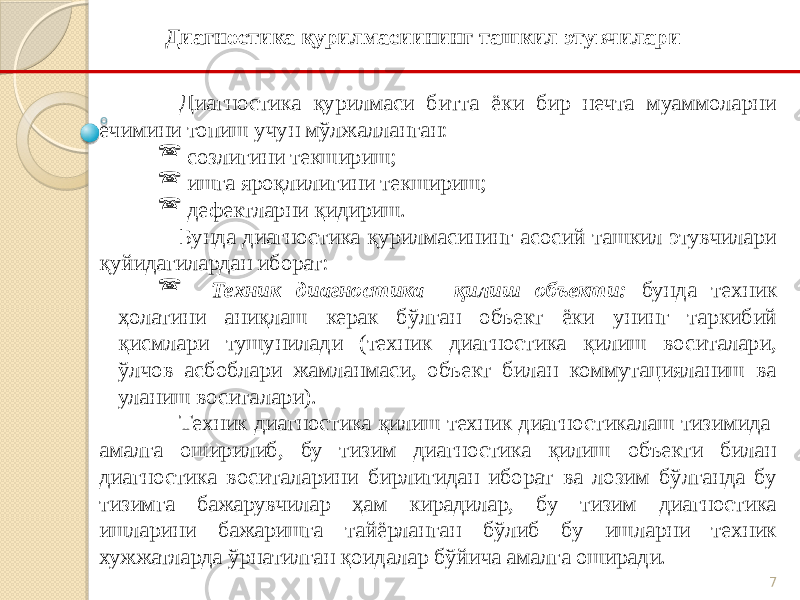 7Диагностика қурилмаси битта ёки бир нечта муаммоларни ечимини топиш учун мўлжалланган:  созлигини текшириш;  ишга яроқлилигини текшириш;  дефектларни қидириш. Бунда диагностика қурилмасининг асосий ташкил этувчилари қуйидагилардан иборат:  Техник диагностика қилиш объекти: бунда техник ҳолатини аниқлаш керак бўлган объект ёки унинг таркибий қисмлари тушунилади (техник диагностика қилиш воситалари, ўлчов асбоблари жамланмаси, объект билан коммутацияланиш ва уланиш воситалари). Техник диагностика қилиш техник диагностикалаш тизимида амалга оширилиб, бу тизим диагностика қилиш объекти билан диагностика воситаларини бирлигидан иборат ва лозим бўлганда бу тизимга бажарувчилар ҳам кирадилар, бу тизим диагностика ишларини бажаришга тайёрланган бўлиб бу ишларни техник хужжатларда ўрнатилган қоидалар бўйича амалга оширади. Диагностика қурилмасиининг ташкил этувчилари 