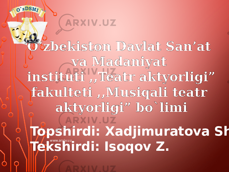 O’zbekiston Davlat San’at va Madaniyat instituti ,,Teatr aktyorligi” fakulteti ,,Musiqali teatr aktyorligi” bo`limi Topshirdi: Xadjimuratova Sh. Tekshirdi: Isoqov Z. www.arxiv.uz 