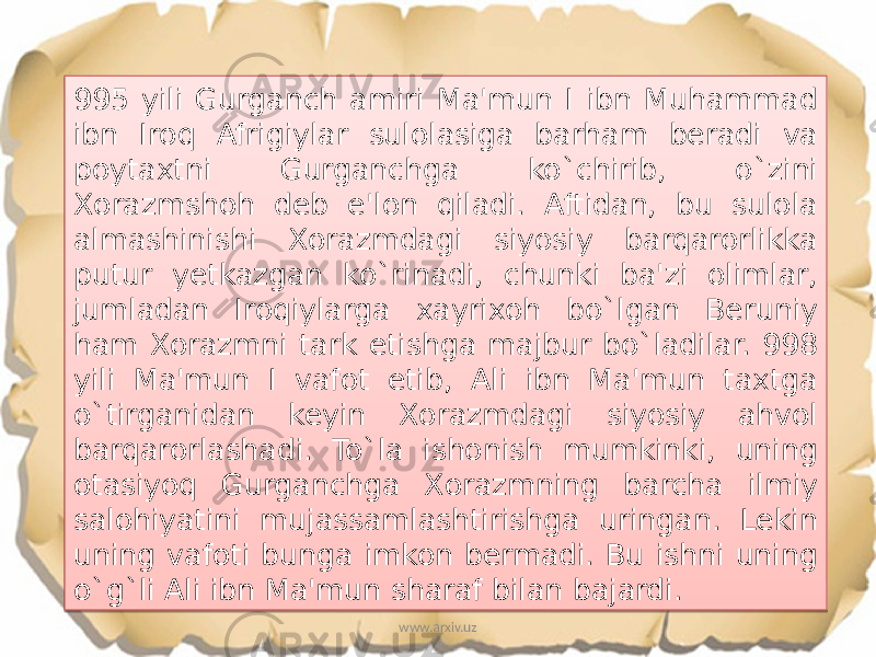 995 yili Gurganch amiri Ma&#39;mun I ibn Muhammad ibn Iroq Afrigiylar sulolasiga barham beradi va poytaxtni Gurganchga ko`chirib, o`zini Xorazmshoh deb e&#39;lon qiladi. Aftidan, bu sulola almashinishi Xorazmdagi siyosiy barqarorlikka putur yetkazgan ko`rinadi, chunki ba&#39;zi olimlar, jumladan Iroqiylarga xayrixoh bo`lgan Beruniy ham Xorazmni tark etishga majbur bo`ladilar. 998 yili Ma&#39;mun I vafot etib, Ali ibn Ma&#39;mun taxtga o`tirganidan keyin Xorazmdagi siyosiy ahvol barqarorlashadi. To`la ishonish mumkinki, uning otasiyoq Gurganchga Xorazmning barcha ilmiy salohiyatini mujassamlashtirishga uringan. Lekin uning vafoti bunga imkon bermadi. Bu ishni uning o`g`li Ali ibn Ma&#39;mun sharaf bilan bajardi. www.arxiv.uz39 06 27 1C 03 27 29 2003 0C06 10 22 10 0F0311 081E 10 