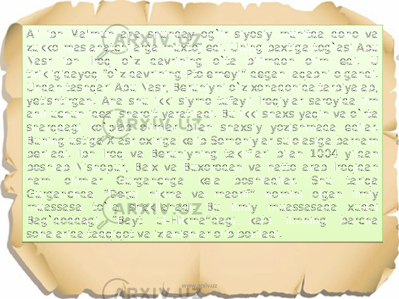 Ali ibn Ma&#39;mun ana shunday og`ir siyosiy muhitda dono va zukko maslahatchilarga muxtoj edi. Uning baxtiga tog`asi Abu Nasr ibn Iroq o`z davrining o`ta bilimdon olim edi. U tirikligidayoq “o`z davrining Ptolemeyi” degan laqabni olgandi. Undan tashqari Abu Nasr, Beruniyni o`z xonadonida tarbiyalab, yetishtirgan. Ana shu ikki siymo tufayli Iroqiylar saroyida ilm ahli uchun ideal sharoit yaratiladi. Bu ikki shaxs yaqin va o`rta sharqdagi ko`plab olimlar bilan shaxsiy yozishmada edilar. Buning ustiga X asr oxiriga kelib Somoniylar sulolasiga barham beriladi. Ibn Iroq va Beruniyning takliflari bilan 1004 yildan boshlab Nishopur, Balx va Buxorodan va hatto arab Iroqidan ham olimlar Gurganchga kela boshladilar. Shu tariqa Gurganchda “Dorul hikma va maorif” nomini olgan ilmiy muassasa to`la shakllanadi. Bu ilmiy muassasada xuddi Bag`doddagi “Bayt ul-Hikma”dagi kabi ilmning barcha sohalarida tadqiqot va izlanishlar olib boriladi. www.arxiv.uz2F11 09 3E 13 1F 0C 03 0F20 17 2215 2210 20 2308 18 17 0F10 