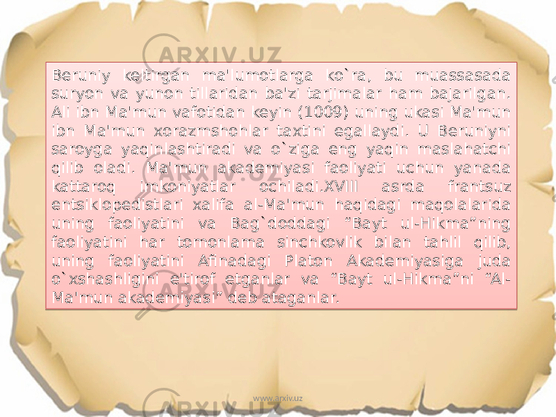 Beruniy keltirgan ma&#39;lumotlarga ko`ra, bu muassasada suryon va yunon tillaridan ba&#39;zi tarjimalar ham bajarilgan. Ali ibn Ma&#39;mun vafotidan keyin (1009) uning ukasi Ma&#39;mun ibn Ma&#39;mun xorazmshohlar taxtini egallaydi. U Beruniyni saroyga yaqinlashtiradi va o`ziga eng yaqin maslahatchi qilib oladi. Ma&#39;mun akademiyasi faoliyati uchun yanada kattaroq imkoniyatlar ochiladi.XVIII asrda frantsuz entsiklopedistlari xalifa al-Ma&#39;mun haqidagi maqolalarida uning faoliyatini va Bag`doddagi “Bayt ul-Hikma”ning faoliyatini har tomonlama sinchkovlik bilan tahlil qilib, uning faoliyatini Afinadagi Platon Akademiyasiga juda o`xshashligini e&#39;tirof etganlar va “Bayt ul-Hikma”ni “Al- Ma&#39;mun akademiyasi” deb ataganlar. www.arxiv.uz17 0F 2F11 06 0F 12 0B 15 08 2B 08 10 0A 