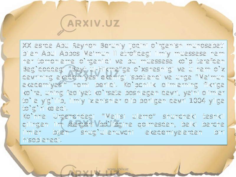 XX asrda Abu Rayhon Beruniy ijodini o`rganish munosabati bilan Abul Abbos Ma&#39;mun II atrofidagi ilmiy muassasa ham har tomonlama o`rganildi va bu muassasa ko`p tarafdan Bag`doddagi “Bayt ul-Hikma”ga o`xshashligi va u ham o`z davrining akademiyasi ekanligi isbotlandi va unga “Ma&#39;mun akademiyasi” nomi berildi. Ko`pchilik olimlarning fikriga ko`ra, uning faoliyat ko`rsata boshlagan davri, ya&#39;ni olimlar to`la yig`ilib, ilmiy izlanishlar olib borilgan davri 1004 yilga to`g`ri keladi. Ko`hna Urganchdagi “Majlisi ulamo” shunchaki tashkil qilingan ilm dargohi bo`libgina qolmasdan, balki barcha ilmlar bilan shug`ullanuvchi akademiyalardan biri hisoblanadi. www.arxiv.uz1C1C0D 22 20 17 16 03 0B 13 13 45 12 06 20 