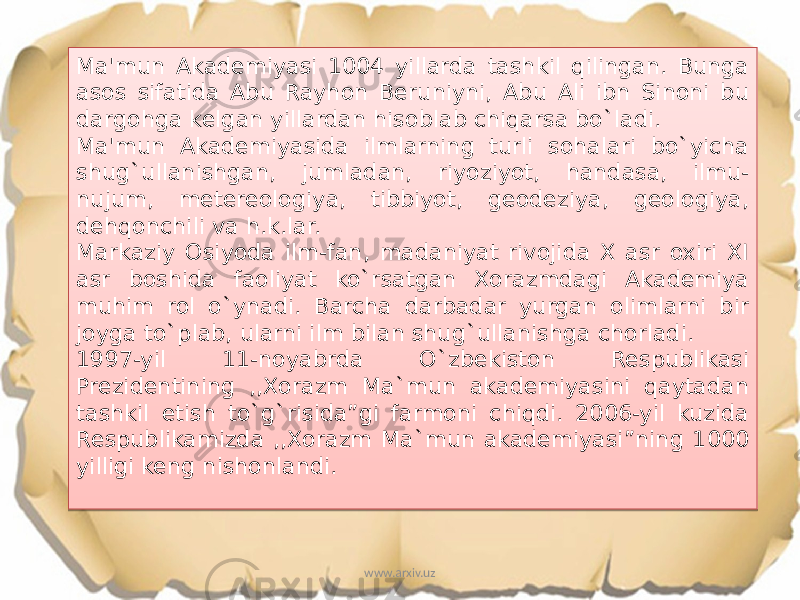 Ma&#39;mun Akademiyasi 1004 yillarda tashkil qilingan. Bunga asos sifatida Abu Rayhon Beruniyni, Abu Ali ibn Sinoni bu dargohga kelgan yillardan hisoblab chiqarsa bo`ladi. Ma&#39;mun Akademiyasida ilmlarning turli sohalari bo`yicha shug`ullanishgan, jumladan, riyoziyot, handasa, ilmu- nujum, metereologiya, tibbiyot, geodeziya, geologiya, dehqonchili va h.k.lar. Markaziy Osiyoda ilm-fan, madaniyat rivojida X asr oxiri XI asr boshida faoliyat ko`rsatgan Xorazmdagi Akademiya muhim rol o`ynadi. Barcha darbadar yurgan olimlarni bir joyga to`plab, ularni ilm bilan shug`ullanishga chorladi. 1997-yil 11-noyabrda O`zbekiston Respublikasi Prezidentining ,,Xorazm Ma`mun akademiyasini qaytadan tashkil etish to`g`risida”gi farmoni chiqdi. 2006-yil kuzida Respublikamizda ,,Xorazm Ma`mun akademiyasi”ning 1000 yilligi keng nishonlandi. www.arxiv.uz0A 03 1603 0A 0F20 1E 161520 0A 03 1808 29 36 2D 13 34 0C 