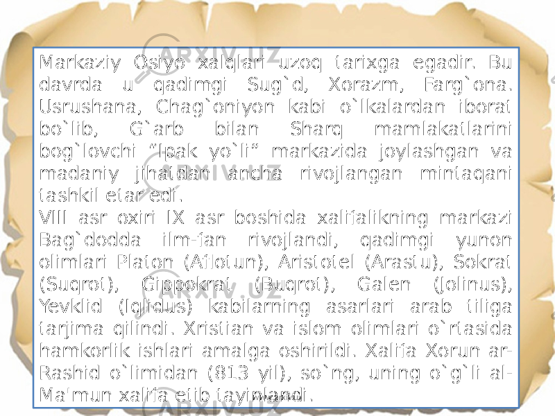 Markaziy Osiyo xalqlari uzoq tarixga egadir. Bu davrda u qadimgi Sug`d, Xorazm, Farg`ona. Usrushana, Chag`oniyon kabi o`lkalardan iborat bo`lib, G`arb bilan Sharq mamlakatlarini bog`lovchi “Ipak yo`li” markazida joylashgan va madaniy jihatdan ancha rivojlangan mintaqani tashkil etar edi. VIII asr oxiri IX asr boshida xalifalikning markazi Bag`dodda ilm-fan rivojlandi, qadimgi yunon olimlari Platon (Aflotun), Aristotel (Arastu), Sokrat (Suqrot), Gippokrat (Buqrot), Galen (Jolinus), Yevklid (Iqlidus) kabilarning asarlari arab tiliga tarjima qilindi. Xristian va islom olimlari o`rtasida hamkorlik ishlari amalga oshirildi. Xalifa Xorun ar- Rashid o`limidan (813 yil), so`ng, uning o`g`li al- Ma&#39;mun xalifa etib tayinlandi. www.arxiv.uz 