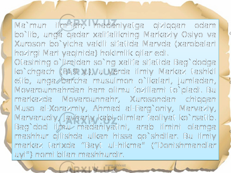 Ma`mun ilm-fan, madaniyatga qiziqqan odam bo`lib, unga qadar xalifalikning Markaziy Osiyo va Xuroson bo`yicha vakili sifatida Marvda (xarobalari hozirgi Mari yaqinida) hokimlik qilar edi. Otasining o`limidan so`ng xalifa sifatida Bag`dodga ko`chgach (819 y.), u yerda ilmiy Markaz tashkil etib, unga barcha musulmon o`lkalari, jumladan, Movarounnahrdan ham olimu fozillarni to`pladi. Bu markazda Movarounnahr, Xurosondan chiqqan Muso al-Xorazmiy, Ahmad al-Farg`oniy, Marvaziy, Marvarudiy, Javhariy kabi olimlar faoliyat ko`rsatib. Bag`dod ilmu madaniyatini, arab ilmini olamga mashhur qilishda ulkan hissa qo`shdilar. Bu ilmiy markaz tarixda “Bayt ul-hikma” (“Donishmandlar uyi”) nomi bilan mashhurdir. www.arxiv.uz0A 22 1C 20 0E13 0B 15 0A 1803 0A 0A 17 1803 1803 08 