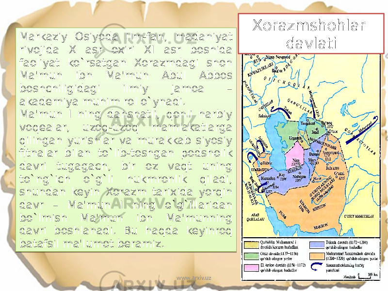 Markaziy Osiyoda ilm-fan, madaniyat rivojida X asr oxiri XI asr boshida faoliyat ko`rsatgan Xorazmdagi shoh Ma&#39;mun ibn Ma&#39;mun Abul Abbos boshchiligidagi ilmiy jamoa – akademiya muhim rol o`ynadi. Ma&#39;mun I ning dahshatli, qonli harbiy voqealar, uzoq-uzoq mamlakatlarga qilingan yurishlar va murakkab siyosiy fitnalar bilan to`lib-toshgan podsholik davri tugagach, bir oz vaqt uning to`ng`ich o`g`li hukmronlik qiladi, shundan keyin Xorazm tarixida yorqin davr – Ma&#39;mun I ning o`g`illaridan bo`lmish Ma&#39;mun ibn Ma&#39;munning davri boshlanadi. Bu haqda keyinroq batafsil ma&#39;lumot beramiz. Xorazmshohlar davlati www.arxiv.uz0A 04 2B 0A 2210 03 0A 07 1206 3C13 1603 13 0F20 1603 2210 1603 2203 