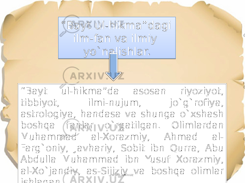 “ Bayt ul-hikma”dagi ilm-fan va ilmiy yo`nalishlar. “ Bayt ul-hikma”da asosan riyoziyot, tibbiyot, ilmi-nujum, jo`g`rofiya, astrologiya, handasa va shunga o`xshash boshqa fanlar o`rgatilgan. Olimlardan Muhammad al-Xorazmiy, Ahmad al- Farg`oniy, Javhariy, Sobit ibn Qurra, Abu Abdulla Muhammad ibn Yusuf Xorazmiy, al-Xo`jandiy, as-Sijiziy va boshqa olimlar ishlagan. www.arxiv.uz25 17 061118 0C10 