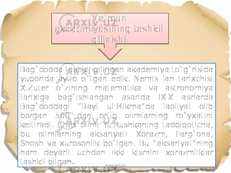 Bag`dodda tashkil qilingan akademiya to`g`risida yuqorida aytib o`tgan edik. Nemis fan tarixchisi X.Zuter o`zining matematika va astronomiya tarixiga bag`ishlangan asarida IX-X asrlarda Bag`doddagi “Bayt ul-Hikma”da faoliyat olib borgan 500 dan ortiq olimlarning ro`yxatini keltiradi. Chex olimi Yu.Rushkaning tadqiqoticha, bu olimlarning aksariyati Xorazm, Farg`ona, Shosh va xurosonlik bo`lgan. Bu “aksariyat”ning ham deyarli uchdan ikki kismini xorazmliklar tashkil qilgan. Ma&#39;mun akademiyasining tashkil qilinishi. www.arxiv.uz0A 03 12 