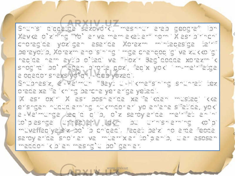 Shunisi diqqatga sazovorki, mashhur arab geografi Ibn Xavkal o`zining “Yo`llar va mamlakatlar” nomli X asr birinchi choragida yozilgan asarida Xorazm mintaqasiga ta&#39;rif berayotib, Xorazm aholisining ilmga chanqoqligi va zukkoligi haqida ham aytib o`tadi va “Hozir Bag`dodda xorazmlik shogirdi bo`lmagan birorta qozi, faqix yoki ilm-ma&#39;rifatga aloqador shaxs yo`q”, - deb yozadi. Shubhasiz, al-Ma&#39;mun “Bayt ul-Hikma”sining shuhrati tez orada xalifalikning barcha yerlariga yetadi. IX asr oxiri X asr boshlarida xalifalikdan mustaqillikka erishgan hududlarning hukmdorlari yo an&#39;ana sifatida, yoki al-Ma&#39;munga taqlid qilib, o`z saroylarida ma&#39;rifat ahlini to`plashga urinadilar. Lekin bu urinishlarning ko`pi muvaffaqiyatsiz bo`lib chiqadi. Faqat ba&#39;zi hollarda feodal saroylarida shoirlar va muarrixlar to`planib, ular asosan maddohlik bilan mashg`ul bo`lganlar. www.arxiv.uz 