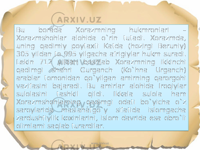 Bu borada Xorazmning hukmronlari – Xorazmshohlar alohida o`rin tutadi. Xorazmda, uning qadimiy poytaxti Katda (hozirgi Beruniy) 305 yildan to 995 yilgacha afrigiylar hukm suradi. Lekin 712 yildan boshlab Xorazmning ikkinchi qadimgi shahri Gurganch (Ko`hna Urganch) arablar tomonidan qo`yilgan amirning qarorgohi vazifasini bajaradi. Bu amirlar alohida Iroqiylar sulolasini tashkil qildi. Ikkala sulola ham Xorazmshohlarning qadimgi odati bo`yicha o`z saroylarida maslahatgo`y sifatida islomgacha zardushtiylik koxinlarini, islom davrida esa obro`li olimlarni saqlab turardilar. www.arxiv.uz17 1C 081E 37 43 12 0304 07030906 0F0811 1C 0F0304 090304 10 