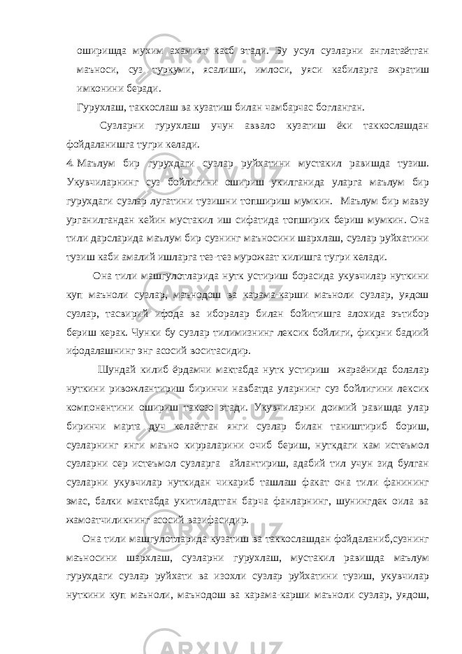 оширишда мухим ахамият касб этади. Бу усул сузларни англатаётган маъноси, суз туркуми, ясалиши, имлоси, уяси кабиларга ажратиш имконини беради. Гурухлаш, таккослаш ва кузатиш билан чамбарчас богланган. Сузларни гурухлаш учун аввало кузатиш ёки таккослашдан фойдаланишга тугри келади. 4. Маълум бир гурухдаги сузлар руйхатини мустакил равишда тузиш. Укувчиларнинг суз бойлигини ошириш укилганида уларга маълум бир гурухдаги сузлар лугатини тузишни топшириш мумкин. Маълум бир мавзу урганилгандан кейин мустакил иш сифатида топширик бериш мумкин. Она тили дарсларида маълум бир сузнинг маъносини шархлаш, сузлар руйхатини тузиш каби амалий ишларга тез-тез мурожаат килишга тугри келади. Она тили машгулотларида нутк устириш борасида укувчилар нуткини куп маъноли сузлар, маънодош ва карама-карши маъноли сузлар, уядош сузлар, тасвирий ифода ва иборалар билан бойитишга алохида эътибор бериш керак. Чунки бу сузлар тилимизнинг лексик бойлиги, фикрни бадиий ифодалашнинг энг асосий воситасидир. Шундай килиб ёрдамчи мактабда нутк устириш жараёнида болалар нуткини ривожлантириш биринчи навбатда уларнинг суз бойлигини лексик компонентини ошириш такозо этади. Укувчиларни доимий равишда улар биринчи марта дуч келаётган янги сузлар билан таништириб бориш, сузларнинг янги маъно кирраларини очиб бериш, нуткдаги кам истеъмол сузларни сер истеъмол сузларга айлантириш, адабий тил учун зид булган сузларни укувчилар нуткидан чикариб ташлаш факат она тили фанининг эмас, балки мактабда укитиладтган барча фанларнинг, шунингдек оила ва жамоатчиликнинг асосий вазифасидир. Она тили машгулотларида кузатиш ва таккослашдан фойдаланиб,сузнинг маъносини шархлаш, сузларни гурухлаш, мустакил равишда маълум гурухдаги сузлар руйхати ва изохли сузлар руйхатини тузиш, укувчилар нуткини куп маъноли, маънодош ва карама-карши маъноли сузлар, уядош, 