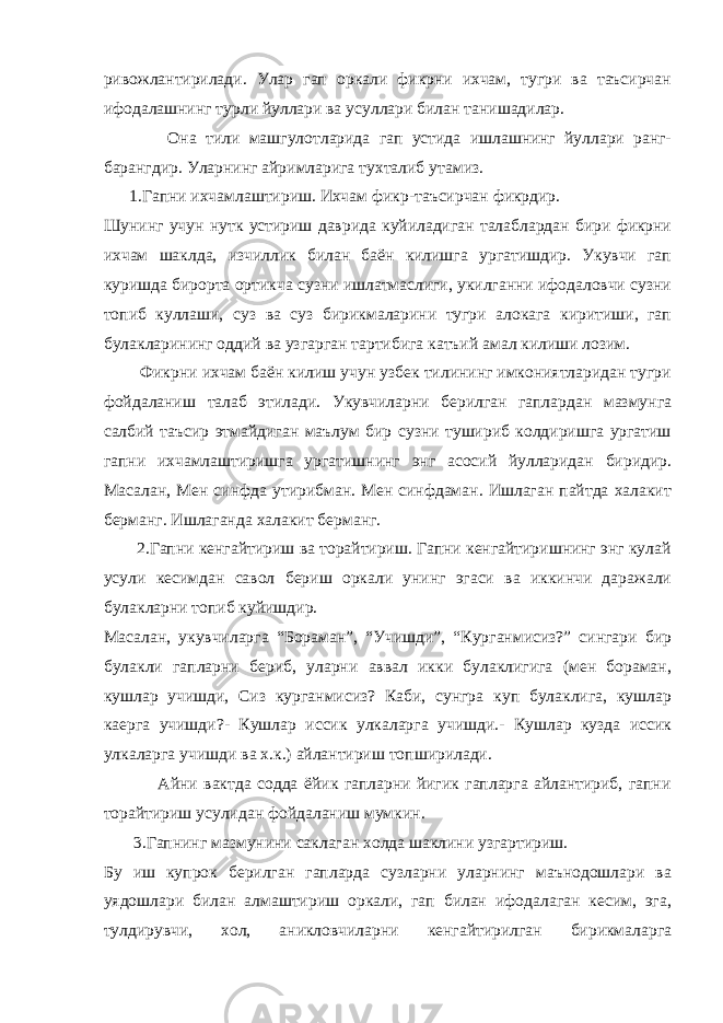 ривожлантирилади. Улар гап оркали фикрни ихчам, тугри ва таъсирчан ифодалашнинг турли йуллари ва усуллари билан танишадилар. Она тили машгулотларида гап устида ишлашнинг йуллари ранг- барангдир. Уларнинг айримларига тухталиб утамиз. 1.Гапни ихчамлаштириш. Ихчам фикр-таъсирчан фикрдир. Шунинг учун нутк устириш даврида куйиладиган талаблардан бири фикрни ихчам шаклда, изчиллик билан баён килишга ургатишдир. Укувчи гап куришда бирорта ортикча сузни ишлатмаслиги, укилганни ифодаловчи сузни топиб куллаши, суз ва суз бирикмаларини тугри алокага киритиши, гап булакларининг оддий ва узгарган тартибига катъий амал килиши лозим. Фикрни ихчам баён килиш учун узбек тилининг имкониятларидан тугри фойдаланиш талаб этилади. Укувчиларни берилган гаплардан мазмунга салбий таъсир этмайдиган маълум бир сузни тушириб колдиришга ургатиш гапни ихчамлаштиришга ургатишнинг энг асосий йулларидан биридир. Масалан, Мен синфда утирибман. Мен синфдаман. Ишлаган пайтда халакит берманг. Ишлаганда халакит берманг. 2.Гапни кенгайтириш ва торайтириш. Гапни кенгайтиришнинг энг кулай усули кесимдан савол бериш оркали унинг эгаси ва иккинчи даражали булакларни топиб куйишдир. Масалан, укувчиларга “Бораман”, “Учишди”, “Курганмисиз?” сингари бир булакли гапларни бериб, уларни аввал икки булаклигига (мен бораман, кушлар учишди, Сиз курганмисиз? Каби, сунгра куп булаклига, кушлар каерга учишди?- Кушлар иссик улкаларга учишди.- Кушлар кузда иссик улкаларга учишди ва х.к.) айлантириш топширилади. Айни вактда содда ёйик гапларни йигик гапларга айлантириб, гапни торайтириш усулидан фойдаланиш мумкин. 3.Гапнинг мазмунини саклаган холда шаклини узгартириш. Бу иш купрок берилган гапларда сузларни уларнинг маънодошлари ва уядошлари билан алмаштириш оркали, гап билан ифодалаган кесим, эга, тулдирувчи, хол, аникловчиларни кенгайтирилган бирикмаларга 