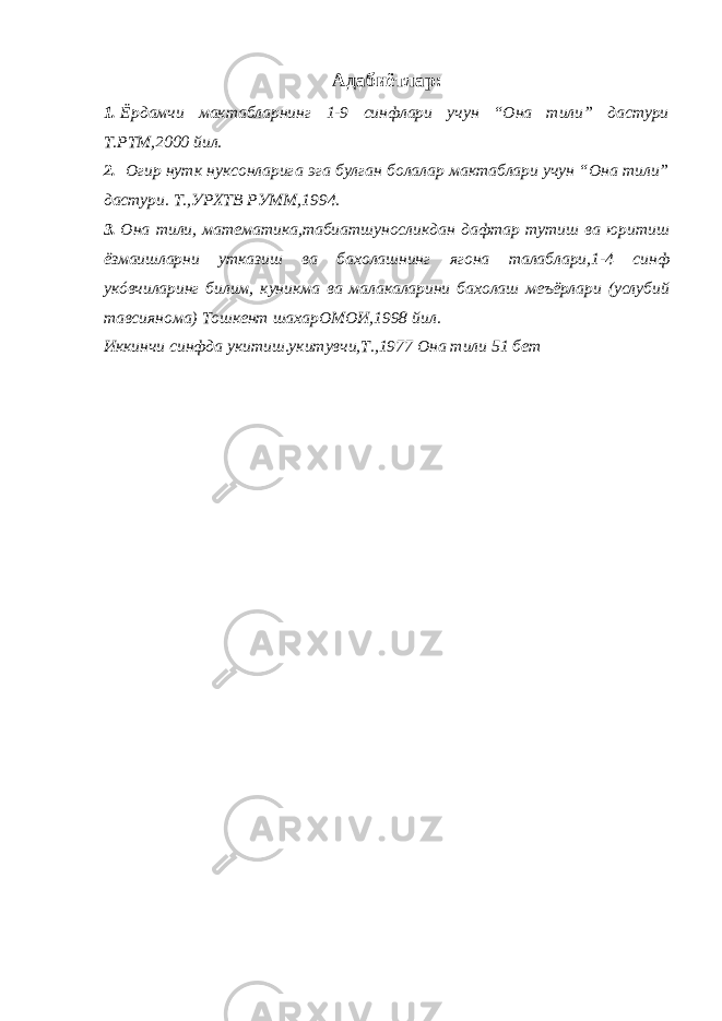 Адабиётлар: 1. Ёрдамчи мактабларнинг 1-9 синфлари учун “Она тили” дастури Т.РТМ,2000 йил. 2. Огир нутк нуксонларига эга булган болалар мактаблари учун “Она тили” дастури. Т.,УРХТВ РУММ,1994. 3. Она тили, математика,табиатшуносликдан дафтар тутиш ва юритиш ёзмаишларни утказиш ва бахолашнинг ягона талаблари,1-4 синф укóвчиларинг билим, куникма ва малакаларини бахолаш меъёрлари (услубий тавсиянома) Тошкент шахарОМОИ,1998 йил. Иккинчи синфда укитиш.укитувчи,Т.,1977 Она тили 51 бет 