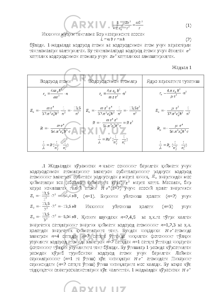 r m r Ze 2 2 2 0 4 1     (1) Иккинчи муҳим тенглама Бор назариясига асосан     n r m L (2) бўлади. 1-жадвалда водород атоми ва водородсимон атом учун характерли тенгламалари келтирилган. Бу тенгламаларда водород атоми учун ёзилган 2e катталик водородсимон атомлар учун 2 Ze катталикка алмаштирилган. Жадвал 1 Водород атоми Водородсимон атомлар Ядро харакатига тузатиш n me rn   2 2 0 4   2 2 2 202 4 6, 13 1 32 n n e m En           c e m R      3 203 4 64    )1 1( 1 2 2 i f n n R     2 2 2 0 4 n ez m rn        2 2 2 2 202 4 2 6, 13 1 32 n z n e z m En            2 3 203 2 4 64 z R c z e m R           )1 1( 1 2 2 2 i f n n Rz     2 2 2 0 4 n e rn         2 2 202 2 1 32 n e En         c e R      3 203 4 64      )1 1( 1 2 2 i f n n R      .1 Жадвалдан кўрамизки n -квант сонининг берилган қиймати учун водородсимон атомларнинг электрон орбиталарининг радиуси водород атомининг электрон орбитаси радиусидан z марта кичик, nE энергиядан мос қийматлари эса (абсолют қийматига кўра) 2z марта катта. Масалан, бир карра ионлашган гелий атоми e H ( z =2) учун: асосий ҳолат энергияси эВ E     4, 54 2 1 6, 13 2 2 1 , ( n =1). Биринчи уйғониш ҳолати ( n =2) учун эВ E     6, 13 2 2 6, 13 2 2 2 Иккинчи уйғониш ҳолати ( n =3) учун эВ E     04,6 2 3 6, 13 2 2 3 . Қизиғи шундаки n =2,4,6 ва ҳ.к.га тўғри келган энергетик сатҳларнинг энергия қиймати водород атомининг n =1,2,3 ва ҳ.к. ҳолатдан энергетик қийматларига тенг. Бундан чиқадики e H атомида электрон n =4 сатҳдан n =2 сатҳга ўтганда чиқилган фотоннинг тўлқин узунлиги водород атомида электрон n =2 сатҳдан n =1 сатҳга ўтганда чиқарган фотоннинг тўлқин узунлигига тенг бўлади. Бу ўтишлар 1-расмда кўрсатилган расмдан кўриб турибсизки водород атоми учун берилган Лайман серияларининг ( n =1 га ўтиш) кўп чизиқлари e H атомидаги Пикеринг сериясидаги ( n =2 сатҳга ўтиш) ўтиш чизиқларига мос келади. Бу воқеа кўп тадқиқотчи спектроскапистларни кўп чалғитган. 1-жадвалдан кўрасизки e H 