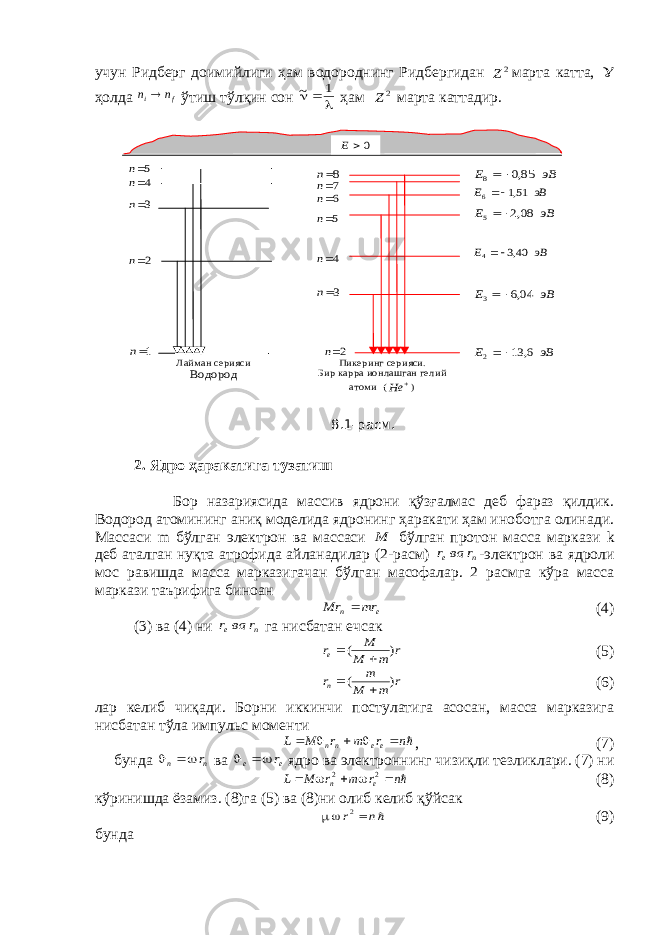 учун Ридберг доимийлиги ҳам водороднинг Ридбергидан 2 Z марта катта,  ҳолда f i n n  ўтиш тўлқин сон    1 ~ ҳам 2Z марта каттадир. 2. Ядро ҳаракатига тузатиш Бор назариясида массив ядрони қўзғалмас деб фараз қилдик. Водород атомининг аниқ моделида ядронинг ҳаракати ҳам иноботга олинади. Массаси m бўлган электрон ва массаси M бўлган протон масса маркази k деб аталган нуқта атрофида айланадилар (2-расм) n e r ва r   -электрон ва ядроли мос равишда масса марказигачан бўлган масофалар. 2 расмга кўра масса маркази таърифига биноан e n mr Mr  (4) (3) ва (4) ни n e r ва r   га нисбатан ечсак r m M M re ) (   (5) r m M m rn ) (   (6) лар келиб чиқади. Борни иккинчи постулатига асосан, масса марказига нисбатан тўла импульс моменти n r m r M L ee nn      , (7) бунда n n r  ва e e r  ядро ва электроннинг чизиқли тезликлари. (7) ни n r m r M L e n      2 2 (8) кўринишда ёзамиз. (8)га (5) ва (8)ни олиб келиб қўйсак    n r2 (9) бунда 5n 4n 3n 2n 1n 2n 3n 4n 5n 6n 7n 8n эВ E    85,0 8 эВ E   51,1 6 эВ E    08,2 5 эВ E   40,3 4 эВ E    04,6 3 эВ E    6, 13 2 0 E Лайман серияси Водород Пикеринг серияси . Бир карра ионлашган гелий атоми (  He ) 8.1-расм. 