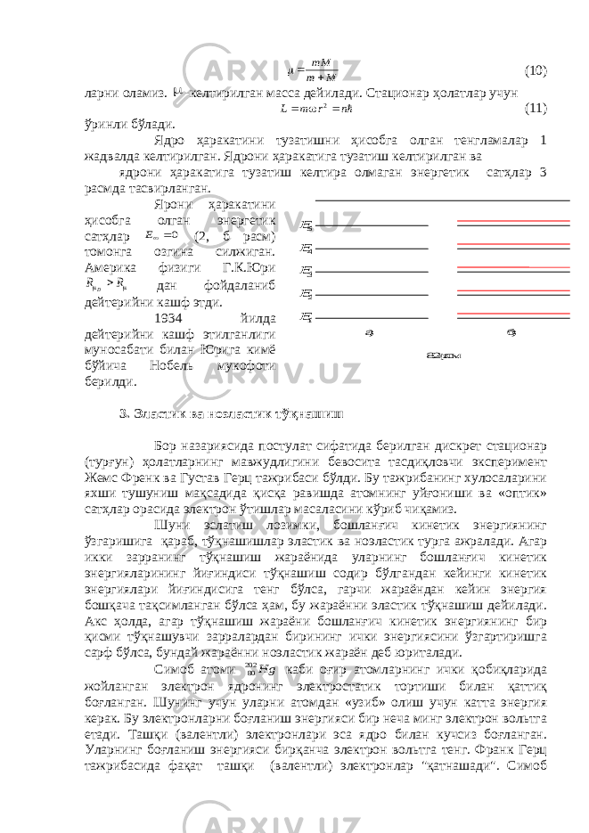 5E 4E 3E 2E 1E а) б) 8.2- расм. M m mM  (10) ларни оламиз.  -келтирилган масса дейилади. Стационар ҳолатлар учун n r m L    2 (11) ўринли бўлади. Ядро ҳаракатини тузатишни ҳисобга олган тенгламалар 1 жадвалда келтирилган. Ядрони ҳаракатига тузатиш келтирилган ва ядрони ҳаракатига тузатиш келтира олмаган энергетик сатҳлар 3 расмда тасвирланган. Ярони ҳаракатини ҳисобга олган энергетик сатҳлар 0E (2, б расм) томонга озгина силжиган. Америка физиги Г.К.Юри   R R D дан фойдаланиб дейтерийни кашф этди. 1934 йилда дейтерийни кашф этилганлиги муносабати билан Юрига кимё бўйича Нобель мукофоти берилди. 3. Эластик ва ноэластик тўқнашиш Бор назариясида постулат сифатида берилган дискрет стационар (турғун) ҳолатларнинг мавжудлигини бевосита тасдиқловчи эксперимент Жемс Френк ва Густав Герц тажрибаси бўлди. Бу тажрибанинг хулосаларини яхши тушуниш мақсадида қисқа равишда атомнинг уйғониши ва «оптик» сатҳлар орасида электрон ўтишлар масаласини кўриб чиқамиз. Шуни эслатиш лозимки, бошланғич кинетик энергиянинг ўзгаришига қараб, тўқнашишлар эластик ва ноэластик турга ажралади. Агар икки зарранинг тўқнашиш жараёнида уларнинг бошланғич кинетик энергияларининг йиғиндиси тўқнашиш содир бўлгандан кейинги кинетик энергиялари йиғиндисига тенг бўлса, гарчи жараёндан кейин энергия бошқача тақсимланган бўлса ҳам, бу жараённи эластик тўқнашиш дейилади. Акс ҳолда, агар тўқнашиш жараёни бошланғич кинетик энергиянинг бир қисми тўқнашувчи зарралардан бирининг ички энергиясини ўзгартиришга сарф бўлса, бундай жараённи ноэластик жараён деб юриталади. Симоб атоми Hg 20280 каби оғир атомларнинг ички қобиқларида жойланган электрон ядронинг электростатик тортиши билан қаттиқ боғланган. Шунинг учун уларни атомдан «узиб» олиш учун катта энергия керак. Бу электронларни боғланиш энергияси бир неча минг электрон вольтга етади. Ташқи (валентли) электронлари эса ядро билан кучсиз боғланган. Уларнинг боғланиш энергияси бирқанча электрон вольтга тенг. Франк Герц тажрибасида фақат ташқи (валентли) электронлар &#34;қатнашади&#34;. Симоб 