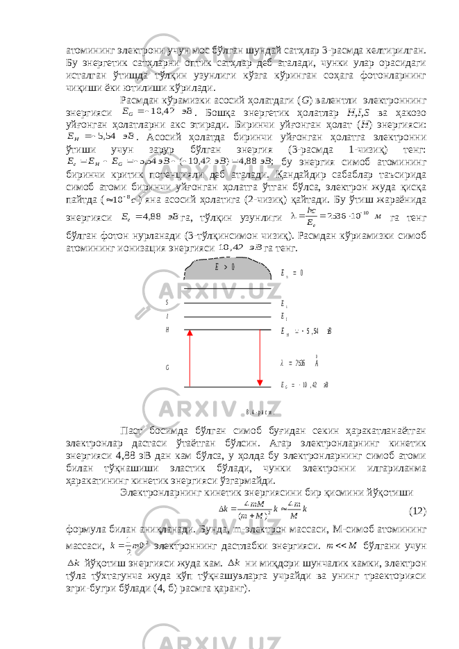 атомининг электрони учун мос бўлган шундай сатҳлар 3-расмда келтирилган. Бу энергетик сатҳларни оптик сатҳлар деб аталади, чунки улар орасидаги исталган ўтишда тўлқин узунлиги кўзга кўринган соҳага фотонларнинг чиқиши ёки ютилиши кўрилади. Расмдан кўрамизки асосий ҳолатдаги ( G ) валентли электроннинг энергияси эВ EG    42, 10 . Бошқа энергетик ҳолатлар H , I , S ва ҳакозо уйғонган ҳолатларни акс этиради. Биринчи уйғонган ҳолат ( H ) энергияси: эВ EH    54,5 . Асосий ҳолатда биринчи уйғонган ҳолатга электронни ўтиши учун зарур бўлган энергия (3-расмда 1-чизиқ) тенг: ; 88,4 ) 42 10 ( 54,5 эВ эВ эВ E E E G H e            бу энергия симоб атомининг биринчи критик потенцияли деб аталади. Қандайдир сабаблар таъсирида симоб атоми биринчи уйғонган ҳолатга ўтган бўлса, электрон жуда қисқа пайтда ( c8 10   ) яна асосий ҳолатига (2-чизиқ) қайтади. Бу ўтиш жараёнида энергияси эВ Ee   88,4 га, тўлқин узунлиги м E hc e     10 10 2536 га тенг бўлган фотон нурланади (3-тўлқинсимон чизиқ). Расмдан кўриамизки симоб атомининг ионизация энергияси эВ 42, 10 га тенг. Паст босимда бўлган симоб буғидан секин ҳаракатланаётган электронлар дастаси ўтаётган бўлсин. Агар электронларнинг кинетик энергияси 4,88 эВ дан кам бўлса, у ҳолда бу электронларнинг симоб атоми билан тўқнашиши эластик бўлади, чунки электронни илгариланма ҳаракатининг кинетик энергияси ўзгармайди. Электронларнинг кинетик энергиясини бир қисмини йўқотиши         k M m k M m mM k 4 ) ( 4 2 (12) формула билан аниқланади. Бунда, m -электрон массаси, M -симоб атомининг массаси, 2 2 1   m k электроннинг дастлабки энергияси. M m  бўлгани учун k йўқотиш энергияси жуда кам. k ни миқдори шунчалик камки, электрон тўла тўхтагунча жуда кўп тўқнашувларга учрайди ва унинг траекторияси эгри-бугри бўлади (4, б) расмга қаранг). S I H sE IE эВ EH   54,5 0 2536 A   эВ EG   42,10 G 0 E 0E 8 . 4 - р а с м . 