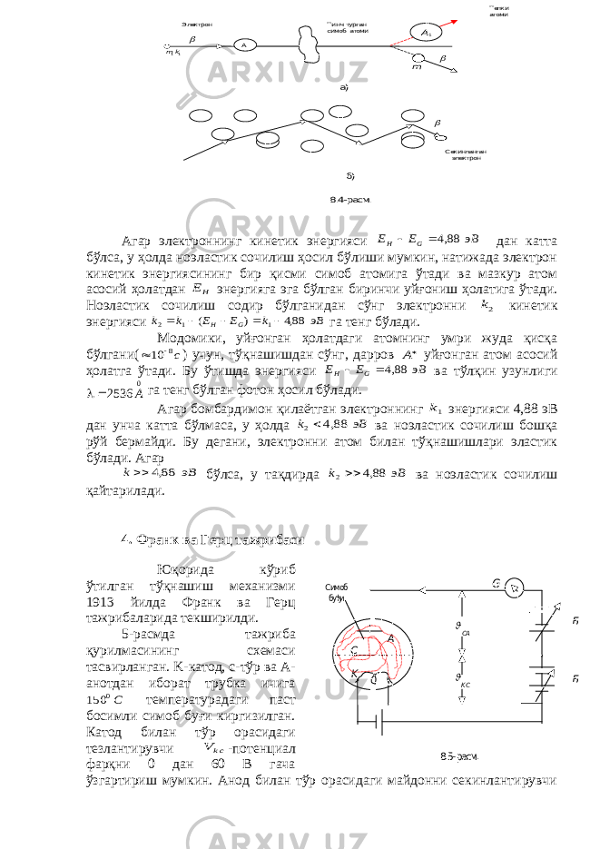 A C K G Б Б СА KС  Симоб буђи 8.5- расм .Агар электроннинг кинетик энергияси эВ E E G H    88,4 дан катта бўлса, у ҳолда ноэластик сочилиш ҳосил бўлиши мумкин, натижада электрон кинетик энергиясининг бир қисми симоб атомига ўтади ва мазкур атом асосий ҳолатдан HE энергияга эга бўлган биринчи уйғониш ҳолатига ўтади. Ноэластик сочилиш содир бўлганидан сўнг электронни 2k кинетик энергияси эВ k E E k k G H       88,4 ) ( 1 1 2 га тенг бўлади. Модомики, уйғонган ҳолатдаги атомнинг умри жуда қисқа бўлгани( с8 10   ) учун, тўқнашишдан сўнг, дарров A уйғонган атом асосий ҳолатга ўтади. Бу ўтишда энергияси эВ E E G H    88,4 ва тўлқин узунлиги 0 2536 A  га тенг бўлган фотон ҳосил бўлади. Агар бомбардимон қилаётган электроннинг 1k энергияси 4,88 эВ дан унча катта бўлмаса, у ҳолда эВ k   88,4 2 ва ноэластик сочилиш бошқа рўй бермайди. Бу дегани, электронни атом билан тўқнашишлари эластик бўлади. Агар эВ k   88,4 бўлса, у тақдирда эВ k   88,4 2 ва ноэластик сочилиш қайтарилади. 4. Франк ва Герц тажрибаси Юқорида кўриб ўтилган тўқнашиш механизми 1913 йилда Франк ва Герц тажрибаларида текширилди. 5-расмда тажриба қурилмасининг схемаси тасвирланган. K -катод, с-тўр ва А- анотдан иборат трубка ичига C0 150 температурадаги паст босимли симоб буғи киргизилган. Катод билан тўр орасидаги тезлантирувчи ckV  -потенциал фарқни 0 дан 60 В гача ўзгартириш мумкин. Анод билан тўр орасидаги майдонни секинлантирувчи А 1A Тинч турган симоб атоми Тепкиатоми Электрон 11km m    Секинланганэлектрон а) б) 8.4- расм. 