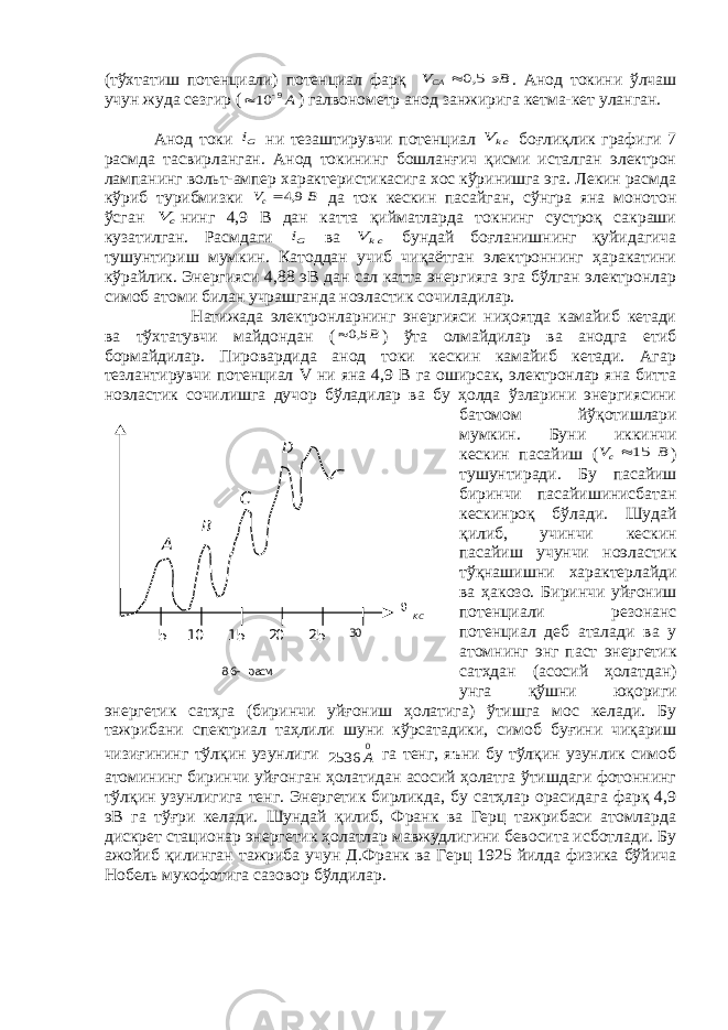 A B C D 5 10 15 20 25 30 K С 8.6- расм.(тўхтатиш потенциали) потенциал фарқ эВ VCA   5,0 . Анод токини ўлчаш учун жуда сезгир ( А9 10   ) галвонометр анод занжирига кетма-кет уланган. Анод токи Gi ни тезаштирувчи потенциал ckV  боғлиқлик графиги 7 расмда тасвирланган. Анод токининг бошланғич қисми исталган электрон лампанинг вольт-ампер характеристикасига хос кўринишга эга. Лекин расмда кўриб турибмизки B Vc   9,4 да ток кескин пасайган, сўнгра яна монотон ўсган c V нинг 4,9 В дан катта қийматларда токнинг сустроқ сакраши кузатилган. Расмдаги Gi ва ckV  бундай боғланишнинг қуйидагича тушунтириш мумкин. Катоддан учиб чиқаётган электроннинг ҳаракатини кўрайлик. Энергияси 4,88 эВ дан сал катта энергияга эга бўлган электронлар симоб атоми билан учрашганда ноэластик сочиладилар. Натижада электронларнинг энергияси ниҳоятда камайиб кетади ва тўхтатувчи майдондан ( B  5,0 ) ўта олмайдилар ва анодга етиб бормайдилар. Пировардида анод токи кескин камайиб кетади. Агар тезлантирувчи потенциал V ни яна 4,9 В га оширсак, электронлар яна битта ноэластик сочилишга дучор бўладилар ва бу ҳолда ўзларини энергиясини батомом йўқотишлари мумкин. Буни иккинчи кескин пасайиш ( B Vc   15 ) тушунтиради. Бу пасайиш биринчи пасайишинисбатан кескинроқ бўлади. Шудай қилиб, учинчи кескин пасайиш учунчи ноэластик тўқнашишни характерлайди ва ҳакозо. Биринчи уйғониш потенциали резонанс потенциал деб аталади ва у атомнинг энг паст энергетик сатҳдан (асосий ҳолатдан) унга қўшни юқориги энергетик сатҳга (биринчи уйғониш ҳолатига) ўтишга мос келади. Бу тажрибани спектриал таҳлили шуни кўрсатадики, симоб буғини чиқариш чизиғининг тўлқин узунлиги 0 2536 A га тенг, яъни бу тўлқин узунлик симоб атомининг биринчи уйғонган ҳолатидан асосий ҳолатга ўтишдаги фотоннинг тўлқин узунлигига тенг. Энергетик бирликда, бу сатҳлар орасидага фарқ 4,9 эВ га тўғри келади. Шундай қилиб, Франк ва Герц тажрибаси атомларда дискрет стационар энергетик ҳолатлар мавжудлигини бевосита исботлади. Бу ажойиб қилинган тажриба учун Д.Франк ва Герц 1925 йилда физика бўйича Нобель мукофотига сазовор бўлдилар. 