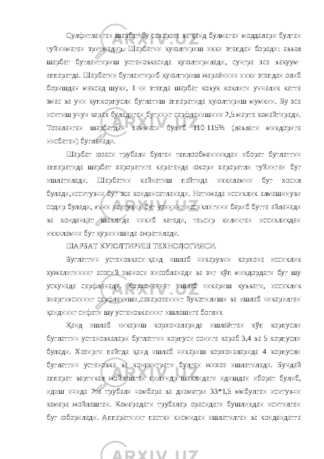 Сулфитланган шарбат бу сахароза ва қанд булмаган моддалари булган туйинмаган эритмадир. Шарбатни куюлтириш икки этапдан бо ради: аввал шарбат буглантириш установкасида куюлтирилади, сунгра эса вакуум- аппаратда. Шарбатни буглантириб куюлтириш жараёнини иики этапдан олиб боришдан максад шуки, 1-чи этапда шарбат ковук коклиги унчалик катта эмас ва уни купкорпусли буглатиш аппара тида куюлтириш мумкин. Бу эса иситиш учун керак буладиган буг нинг сарфланишини 2,5 марта камайтиради. Тозаланган шарбатдан хаммаси булиб 110-115% (лавлаги микдорига нисбатан) бугланади. Шарбат юзаси трубали булган теплообменникдан иборат буг латгич аппаратида шарбат хароратига караганда юкори хароратли туйинган буг ишлатилади. Шарбатни кайнатиш пайтида иккиламчи буг хосил булади,исситувчи буг эса конденсатланади. Натижада иссик лик алмашинуви содир булади, яъни иситувчи буг узининг иссикли гини бериб бугга айланади ва конденцат шаклида чикиб кетади, таьсир килинган иссикликдан иккиламчи буг куринишида ажратилади. ШАРБАТ КУЮЛТИРИШ ТЕХНОЛОГИЯСИ. Буглатгич установкаси-қанд ишлаб чикарувчи корхона иссик лик хужалигининг асосий звеноси хисобланади ва энг кўп микдор даги буг шу ускунада сарфланади. Корхонанинг ишлаб чикариш кув вати, иссиклик энергиясининг сарфланиши,сахарозанинг йукотилиши ва ишлаб чикарилган қанднинг сифати шу установканинг ишлашига боглик Қанд ишлаб чикариш корхоналарида ишлаётган кўп корпусли буглатгич установкалари буглатгич корпуси сонига караб 3,4 ва 5 корпусли булади. Хозирги пайтда қанд ишлаб чикариш корхоналарида 4 корпусли буглатгич установка ва концентрати булган жихоз ишла тилади. Бундай аппарат вертикал жойлашган цилиндр шаклидаги идишдан иборат булиб, идиш ичида 2та трубали чамбара ва диаметри 33*1,5 ммбулган иситувчи камера жойлашган. Камерадаги трубалар орасидаги бушликдан иситилган буг юборилади. Аппаратнинг пастки кисмидан ишлатилган ва кондендатга 