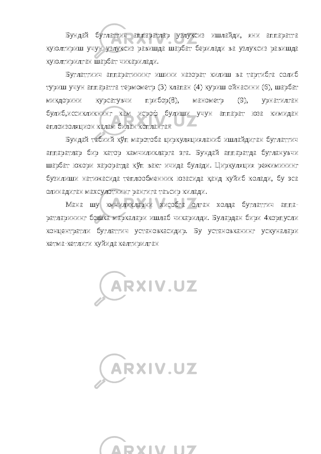 Бундай буглатгич аппаратлар узлуксиз ишлайди, яни аппаратга куюлтириш учун узлуксиз равишда шарбат берилади ва узлуксиз ра вишда куюлтирилган шарбат чикарилади. Буглатгиич аппаратининг ишини назорат килиш ва тартибга солиб туриш учун аппаратга термометр (3) клапан (4) куриш ойнаси ни (6), шарбат микдорини курсатувчи прибор(8), манометр (9), урна тилган булиб,иссикликнинг кам исроф булиши учун аппарат юза ки мидан еплоизоляцион калам билан копланган Бундай табиий кўп маротоба циркуляцияланиб ишлайдиган буг латгич аппаратлар бир катор камчиликларга эга. Бундай аппаратда бугланувчи шарбат юкори хароратда кўп вакт ичида булади. Цирку ляция режимининг бузилиши натижасида теплообменник юзасида қанд куйиб колади, бу эса олинадиган махсулотнинг рангига таъсир ки лади. Мана шу кмчиликларни хисобга олган холда буглатгич аппа - ратларининг бошка маркалари ишлаб чикарилди. Булардан бири 4кор пусли концентратли буглатгич установкасидир. Бу установканинг ускуналари кетма-кетлиги куйида келтирилган 