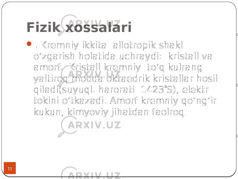 Fizik xossalari 11  . Kremniy ikkita allotropik shakl o’zgarish holatida uchraydi: kristall va amorf. Kristall kremniy to’q kulrang yaltiroq modda oktaedrik kristallar hosil qiladi(suyuql. harorati 1423  S), elektr tokini o’tkazadi. Amorf kremniy qo’ng’ir kukun, kimyoviy jihatdan faolroq . 