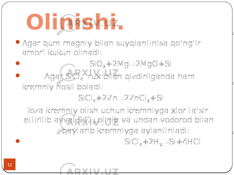 Olinishi. 12  Agar qum magniy bilan suyqlantirilsa qo’ng’ir amorf kukun olinadi:  SiO 2 +2Mg=2MgO+Si  Agar SiCl 4 rux bilan qizdirilganda ham kremniy hosil boladi: SiCl 4 +2Zn=2ZnCl 2 +Si Toza kremniy olish uchun kremniyga xlor ta’sir ettirilib avval SiCl 4 olinib va undan vodorod bilan qaytarib kremniyga aylantiriladi:  SiCl 4 +2H 2 =Si+4HCl 