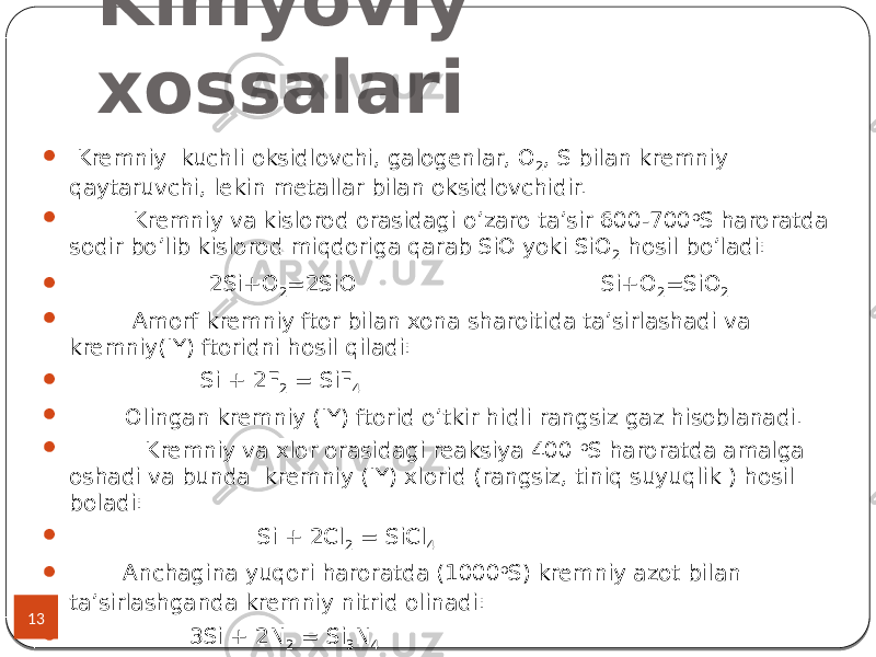 Kimyoviy xossalari 13  Kremniy kuchli oksidlovchi, galogenlar, O 2 , S bilan kremniy qaytaruvchi, lekin metallar bilan oksidlovchidir.  Kremniy va kislorod orasidagi o’zaro ta’sir 600-700 o S haroratda sodir bo’lib kislorod miqdoriga qarab SiO yoki SiO 2 hosil bo’ladi:  2Si+O 2 =2SiO Si+O 2 =SiO 2  Amorf kremniy ftor bilan xona sharoitida ta’sirlashadi va kremniy(IY) ftoridni hosil qiladi:  Si + 2F 2 = SiF 4  Olingan kremniy (IY) ftorid o’tkir hidli rangsiz gaz hisoblanadi.  Kremniy va xlor orasidagi reaksiya 400 o S haroratda amalga oshadi va bunda kremniy (IY) xlorid (rangsiz, tiniq suyuqlik ) hosil boladi:  Si + 2Cl 2 = SiCl 4  Anchagina yuqori haroratda (1000 o S) kremniy azot bilan ta’sirlashganda kremniy nitrid olinadi:  3Si + 2N 2 = Si 3 N 4 