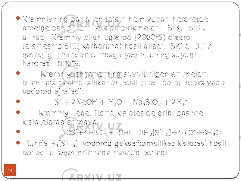 14  Kremniyning bor bilan ta’siri ham yuqori haroratda amalga oshib, turli tarkibli birikmalar : SiB 3 SiB 6 olinadi. Kremniy bilan uglerod (2000 o S) o’zaro ta’sirlashib SiC( korborund) hosil qiladi. SiC d=3,17 qattiqligi jihatidan olmosga yaqin, uning suyuql. harorati 1830  S.  Kremniy ishqorlarning suyultirilgan eritmalari bilan ta’sirlashib silikatlar hosil qiladi ba bu reaksiyada vodorod ajraladi:  Si + 2NaOH + H 2 O = Na 2 SiO 3 + 2H 2   Kremniy faqat ftorid kislotasida erib, boshqa kislotalarda erimaydi:  3Si+4HNO 3 +18HF=3H 2 [SiF 6 ]+4NO  +8H 2 O  Bunda H 2 [SiF 6 ] vodorod geksaftorosilikat kislotasi hosil bo’ladi u faqat eritmada mavjud bo’ladi . 