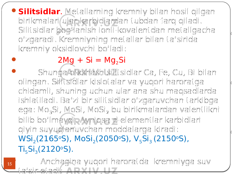 15  Silitsidlar . Metallarning kremniy bilan hosil qilgan birikmalari ular karbidlardan tubdan farq qiladi. Silitsidlar bog’lanish ionli-kovalentdan metallgacha o’zgaradi. Kremniyning metallar bilan ta’sirida kremniy oksidlovchi bo’ladi:  2Mg + Si = Mg 2 Si  Shunga o’xshash silitsidlar Ca, Fe, Cu, Bi bilan olingan. Silitsidlar kislotalar va yuqori haroratga chidamli, shuning uchun ular ana shu maqsadlarda ishlatiladi. Ba’zi bir silitsidlar o’zgaruvchan tarkibga ega: Mo 3 Si, MoSi, MoSi 2 bu birikmalardan valentlikni bilib bo’lmaydi. Ayniqsa d-elementlar karbidlari qiyin suyuqlanuvchan moddalarga kiradi: WSi 2 (2165 o S), MoSi 2 (2050 o S), V 5 Si 3 (2150 o S), Ti 5 Si 3 (2120 o S).  Anchagina yuqori haroratda kremniyga suv ta’sir etadi: Si+3H 2 O=H 2 SiO 3 +2H 2  