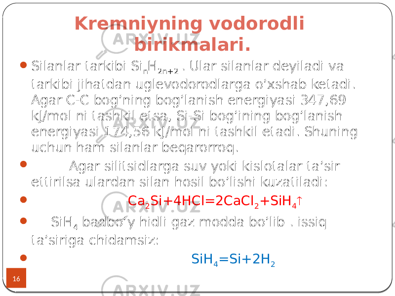 Kremniyning vodorodli birikmalari. 16  Silanlar tarkibi Si n H 2n+2 . Ular silanlar deyiladi va tarkibi jihatdan uglevodorodlarga o’xshab ketadi. Agar C-C bog’ning bog’lanish energiyasi 347,69 kJ/mol ni tashkil etsa, Si-Si bog’ining bog’lanish energiyasi 174,56 kJ/mol ni tashkil etadi. Shuning uchun ham silanlar beqarorroq.  Agar silitsidlarga suv yoki kislotalar ta’sir ettirilsa ulardan silan hosil bo’lishi kuzatiladi:  Ca 2 Si+4HCl=2CaCl 2 +SiH 4   SiH 4 badbo’y hidli gaz modda bo’lib . issiq ta’siriga chidamsiz:  SiH 4 =Si+2H 2 