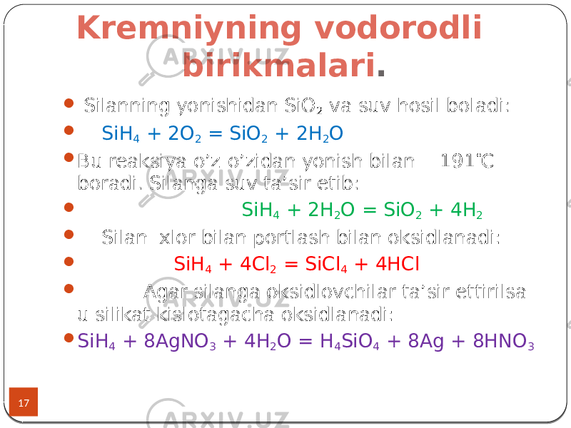 Kremniyning vodorodli birikmalari . 17  Silanning yonishidan SiO 2 va suv hosil boladi:  SiH 4 + 2O 2 = SiO 2 + 2H 2 O  Bu reaksiya o’z-o’zidan yonish bilan - 191  C boradi. Silanga suv ta’sir etib:  SiH 4 + 2H 2 O = SiO 2 + 4H 2  Silan xlor bilan portlash bilan oksidlanadi:  SiH 4 + 4Cl 2 = SiCl 4 + 4HCl  Agar silanga oksidlovchilar ta’sir ettirilsa u silikat kislotagacha oksidlanadi:  SiH 4 + 8AgNO 3 + 4H 2 O = H 4 SiO 4 + 8Ag + 8HNO 3 