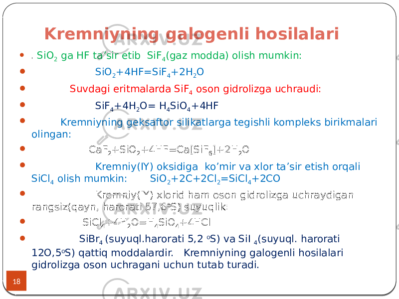 Kremniyning galogenli hosilalari 18  . SiO 2 ga HF ta’sir etib SiF 4 (gaz modda) olish mumkin:  SiO 2 +4HF=SiF 4 +2H 2 O  Suvdagi eritmalarda SiF 4 oson gidrolizga uchraudi:  SiF 4 +4H 2 O= H 4 SiO 4 +4HF  Kremniyning geksaftor silikatlarga tegishli kompleks birikmalari olingan:  CaF 2 +SiO 2 +4HF=Ca[SiF 6 ]+2H 2 O  Kremniy(IY) oksidiga ko’mir va xlor ta’sir etish orqali SiCl 4 olish mumkin: SiO 2 +2C+2Cl 2 =SiCl 4 +2CO  Kremniy(IY) xlorid ham oson gidrolizga uchraydigan rangsiz(qayn, harorati 57,6 o S) suyuqlik:  SiCl 4 +4H 2 O=H 4 SiO 4 +4HCl  SiBr 4 (suyuql.harorati 5,2 o S) va SiI 4 (suyuql. harorati 12O,5 o S) qattiq moddalardir. Kremniyning galogenli hosilalari gidrolizga oson uchragani uchun tutab turadi. 