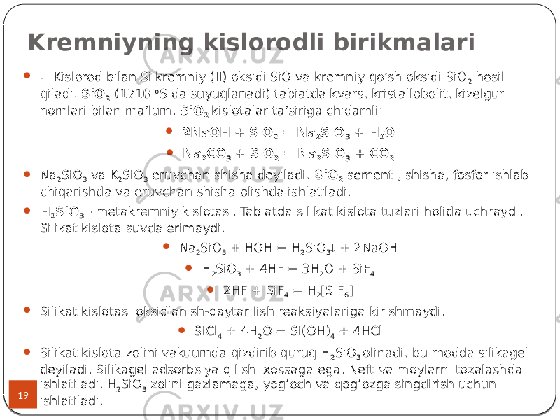 Kremniyning kislorodli birikmalari 19  . Kislorod bilan Si kremniy (II) oksidi SiO va kremniy qo’sh oksidi SiO 2 hosil qiladi. SiO 2 (1710 o S da suyuqlanadi) tabiatda kvars, kristallobolit, kizelgur nomlari bilan ma’lum. SiO 2 kislotalar ta’siriga chidamli:  2NaOH + SiO 2 = Na 2 SiO 3 + H 2 O  Na 2 CO 3 + SiO 2 = Na 2 SiO 3 + CO 2  Na 2 SiO 3 va K 2 SiO 3 eruvchan shisha deyiladi. SiO 2 sement , shisha, fosfor ishlab chiqarishda va eruvchan shisha olishda ishlatiladi.  H 2 SiO 3 - metakremniy kislotasi. Tabiatda silikat kislota tuzlari holida uchraydi. Silikat kislota suvda erimaydi.  Na 2 SiO 3 + HOH = H 2 SiO 3  + 2NaOH  H 2 SiO 3 + 4HF = 3H 2 O + SiF 4  2HF + SiF 4 = H 2 [SiF 6 ]  Silikat kislotasi oksidlanish-qaytarilish reaksiyalariga kirishmaydi.  SiCl 4 + 4H 2 O = Si(OH) 4 + 4HCl  Silikat kislota zolini vakuumda qizdirib quruq H 2 SiO 3 olinadi, bu modda silikagel deyiladi. Silikagel adsorbsiya qilish xossaga ega. Neft va moylarni tozalashda ishlatiladi. H 2 SiO 3 zolini gazlamaga, yog’och va qog’ozga singdirish uchun ishlatiladi. 