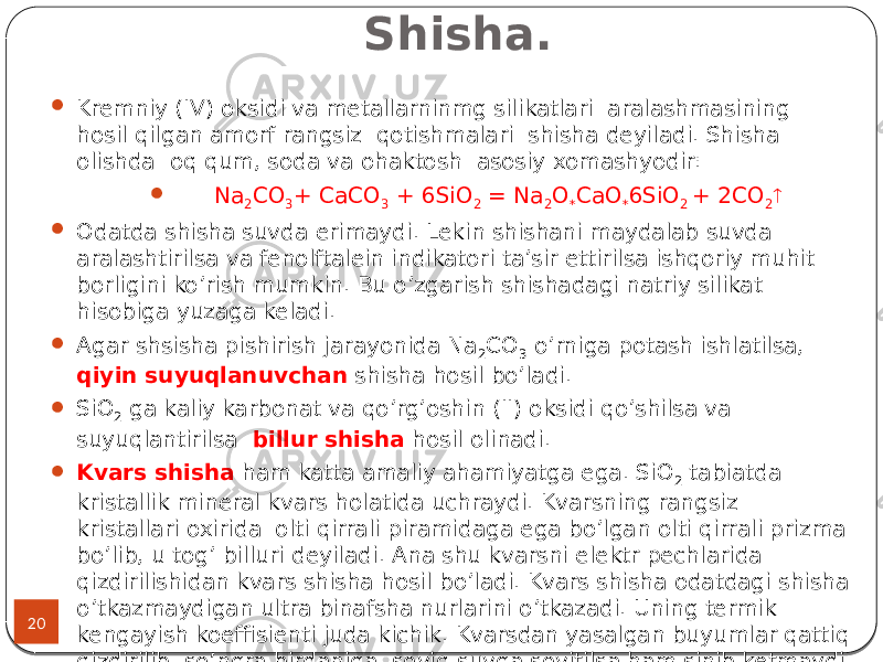 Shisha. 20  Kremniy (IV) oksidi va metallarninmg silikatlari aralashmasining hosil qilgan amorf rangsiz qotishmalari shisha deyiladi. Shisha olishda oq qum, soda va ohaktosh asosiy xomashyodir:  Na 2 CO 3 + CaCO 3 + 6SiO 2 = Na 2 O * CaO * 6SiO 2 + 2CO 2   Odatda shisha suvda erimaydi. Lekin shishani maydalab suvda aralashtirilsa va fenolftalein indikatori ta’sir ettirilsa ishqoriy muhit borligini ko’rish mumkin. Bu o’zgarish shishadagi natriy silikat hisobiga yuzaga keladi.  Agar shsisha pishirish jarayonida Na 2 CO 3 o’rniga potash ishlatilsa, qiyin suyuqlanuvchan shisha hosil bo’ladi.  SiO 2 ga kaliy karbonat va qo’rg’oshin (II) oksidi qo’shilsa va suyuqlantirilsa billur shisha hosil olinadi.  Kvars shisha ham katta amaliy ahamiyatga ega. SiO 2 tabiatda kristallik mineral kvars holatida uchraydi. Kvarsning rangsiz kristallari oxirida olti qirrali piramidaga ega bo’lgan olti qirrali prizma bo’lib, u tog’ billuri deyiladi. Ana shu kvarsni elektr pechlarida qizdirilishidan kvars shisha hosil bo’ladi. Kvars shisha odatdagi shisha o’tkazmaydigan ultra binafsha nurlarini o’tkazadi. Uning termik kengayish koeffisienti juda kichik. Kvarsdan yasalgan buyumlar qattiq qizdirilib, so’ngra birdaniga soviq suvga sovitilsa ham sinib ketmaydi. 