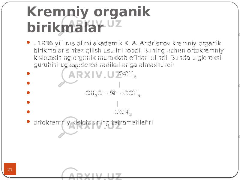 Kremniy organik birikmalar 21  . 1936 yili rus olimi akademik K. A. Andrianov kremniy organik birikmalar sintez qilish usulini topdi. Buning uchun ortokremniy kislotasining organik murakkab efirlari olindi. Bunda u gidroksil guruhini uglevodorod radikallariga almashtirdi:  OCH 3  |  CH 3 O – Si – OCH 3  |  OCH 3  ortokremniy kislotasining tetrametilefiri 