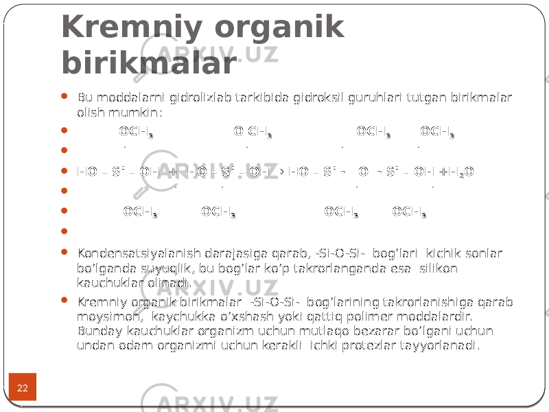 Kremniy organik birikmalar 22  Bu moddalarni gidrolizlab tarkibida gidroksil guruhlari tutgan birikmalar olish mumkin:  OCH 3 O CH 3 OCH 3 OCH 3  | | | |  HO – Si – OH + HO – Si – OH → HO – Si - O - Si – OH +H 2 O  | | | |  OCH 3 OCH 3 OCH 3 OCH 3     Kondensatsiyalanish darajasiga qarab, -Si-O-Si- bog’lari kichik sonlar bo’lganda suyuqlik, bu bog’lar ko’p takrorlanganda esa silikon kauchuklar olinadi.  Kremniy organik birikmalar -Si-O-Si- bog’larining takrorlanishiga qarab moysimon, kaychukka o’xshash yoki qattiq polimer moddalardir. Bunday kauchuklar organizm uchun mutlaqo bezarar bo’lgani uchun undan odam organizmi uchun kerakli ichki protezlar tayyorlanadi. 