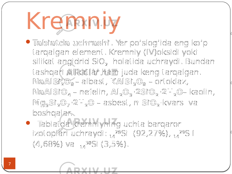 Kremniy 7  Tabiatda uchrashi. Yer po’slog’ida eng ko’p tarqalgan element. Kremniy (IV)oksidi yoki silikat angidrid SiO 2 holatida uchraydi. Bundan tashqari silikatlar ham juda keng tarqalgan. NaAlSi 2 O 8 – albast, KAlSi 3 O 8 – ortoklaz, NaAlSiO 4 – nefelin, Al 2 O 3 ·2SiO 2 ·2H 2 O – kaolin, Mg 3 Si 2 O 7 ·2H 2 O – asbest, n SiO 2 -kvars va boshqalar.  Tabiatda kremniyning uchta barqaror izotoplari uchraydi: 14 28 Si (92,27%), 14 29 S I (4,68%) va 14 30 Si (3,5%). 