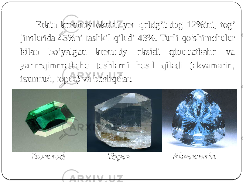  Erkin kremniy oksidi yer qobig’ining 12%ini, tog’ jinslarida 43%ni tashkil qiladi 43%. Turli qo’shimchalar bilan bo’yalgan kremniy oksidi qimmatbaho va yarimqimmatbaho toshlarni hosil qiladi (akvamarin, izumrud, topaz) va boshqalar. Izumrud Topaz Akvamarin 