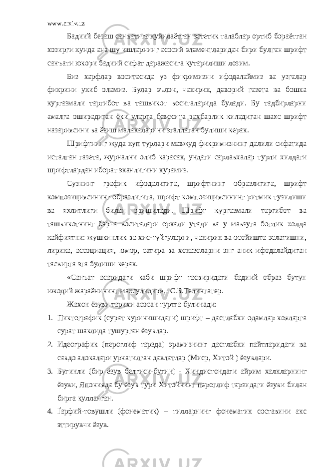 www.arxiv.uz Бадиий безаш сан ъ атига куйилаётган эстетик талаблар орти б бораётган хозирги кунда ана шу ишларнинг асосий элементларидан бири бул ган шрифт сан ъ ати юкори бадиий сифат даражасига кутарилиши лозим. Биз харфлар воситасида уз фикримизни ифодалаймиз ва узгалар фикрини укиб оламиз. Булар э ъ лон, чакирик, деворий газета ва бошка кургазмали таргибот ва ташвикот воситаларида булади. Бу тадбирларни амалга оширадиган ёки уларга бевосита ра х барлик киладиган шахс шрифт назариясини ва ёзиш малакаларини эгаллаган булиши керак. Шрифтнинг жуда куп турлари мавжуд фикримизнинг далили сифатида исталган газета, журнални олиб карасак, ундаги сарлавхалар турли х илдаги шрифтлардан иборат эканлигини курамиз. Сузнинг график ифодалигига , шрифтнинг образлигига, шрифт композициясининг образлигига, шрифт композициясининг ритмик тузилиши ва яхлитлиги билан эришилади. Шрифт кургазмали таргибот ва ташвикотнинг барча воситалари оркали утади ва у мавзуга боглик холда кайфиятни: жушкинлик ва хис-туйгуларни, чакирик ва осойишта эслатишни, лирика, ассоциация, юмор, сатир а ва хок а золарни энг аник ифодалайдиган тасвирга эга булиши керак. «Сан ъ ат асаридаги каби шрифт тасвиридаги бадиий образ бутун ижодий жараёнининг махсулидир»,- С.Б.Телингатер . Жахон ёзуви тарихи асосан туртга булинади: 1. Пиктографик (сурат куринишидаги) шрифт – дастлабки одамлар кояларга сурат шаклида тушурган ёзувлар. 2. Идеографик (пероглиф тарзда) эрамизнинг дастлабки пайтлар и даги ва савдо алокалари урнатилган давлатлар (Миср, Хитой ) ёзувлари. 3. Бугинли (бир ёзув белгиси-бугин) - Хиндистондаги айрим х алкларнинг ёзуви, Японияда бу ёзув тури Х итойнинг пероглиф тарзидаги ёзуви билан бирга кулланган. 4. Ґ арфий-товушли (фонематик) – тилларнинг фонематик составини акс эттирувчи ёзув . 