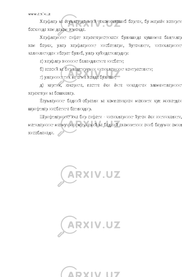 www.arxiv.uz Харфлар ва ёзувлар доимий такомиллашиб борган, бу жараён хозирги боскичда хам давом этмокда. Харфларнинг сифат характеристикаси булиши да кушимча белгилар хам борки, улар харфларнинг нисбатлари, йугонлиги, чизикларнинг калинлигидан иборат булиб, улар куйидагилардир: а) харфлар энининг баландлигига нисбати; б) асосий ва бирлаштирувчи чизикларнинг контрастлиги; г) уларнинг тик ва огма холда булиши; д) кертик, юкорига, пастга ёки ёнга чикадиган элементларнинг характери ва бошкалар. Ёзувларнинг бадиий-образли ва композицион мохияти куп жихатдан шрифтлар нисбатига бо глик дир. Шрифтларнинг яна бир сифати - чизикларнинг йугон ёки ингичкалиги, матнларнинг мазмунини ма ъ навий ва бадиий ахамиятини очиб берувчи омил хисобланади. 